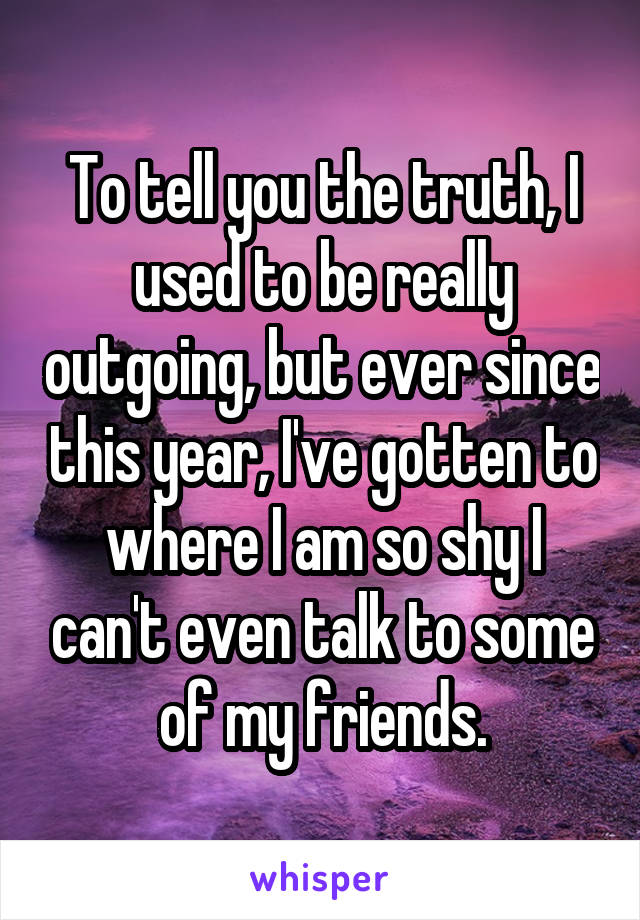 To tell you the truth, I used to be really outgoing, but ever since this year, I've gotten to where I am so shy I can't even talk to some of my friends.