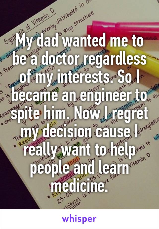 My dad wanted me to be a doctor regardless of my interests. So I became an engineer to spite him. Now I regret my decision cause I really want to help people and learn medicine.
