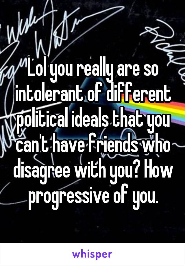 Lol you really are so intolerant of different political ideals that you can't have friends who disagree with you? How progressive of you.