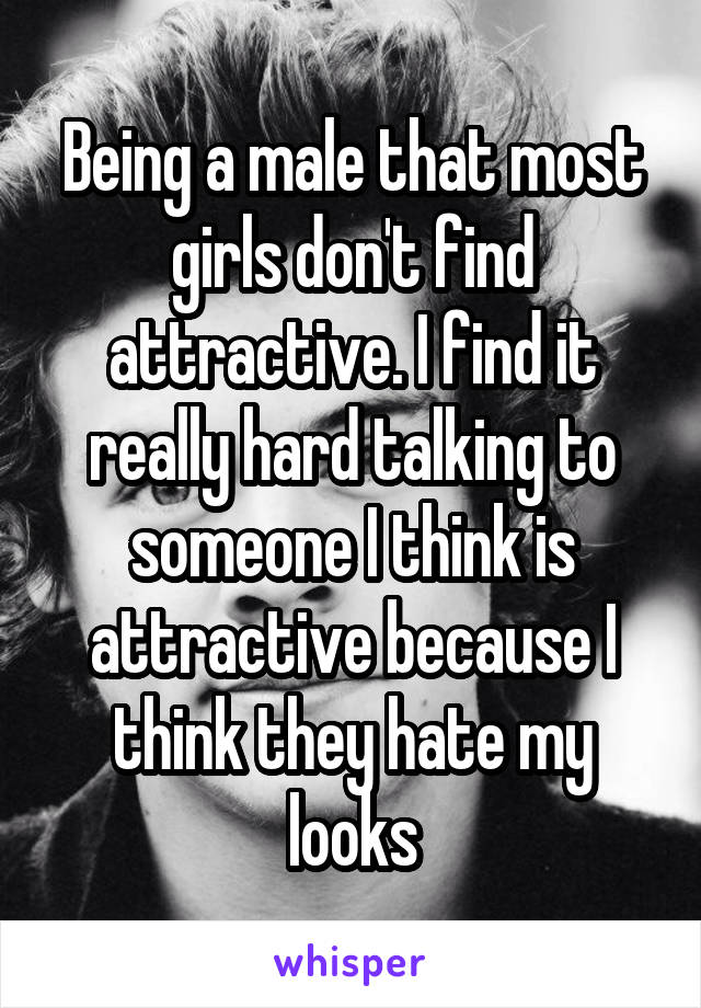 Being a male that most girls don't find attractive. I find it really hard talking to someone I think is attractive because I think they hate my looks