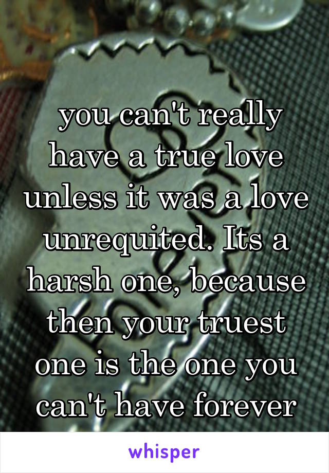 
 you can't really have a true love unless it was a love unrequited. Its a harsh one, because then your truest one is the one you can't have forever