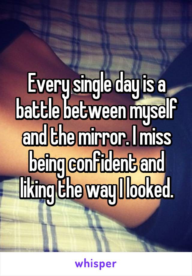 Every single day is a battle between myself and the mirror. I miss being confident and liking the way I looked.