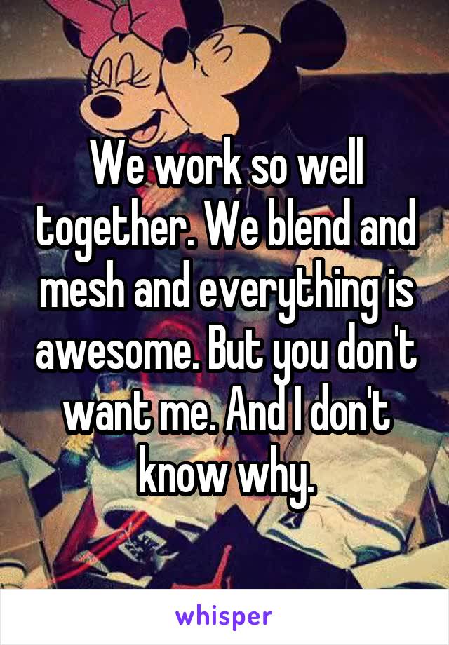 We work so well together. We blend and mesh and everything is awesome. But you don't want me. And I don't know why.