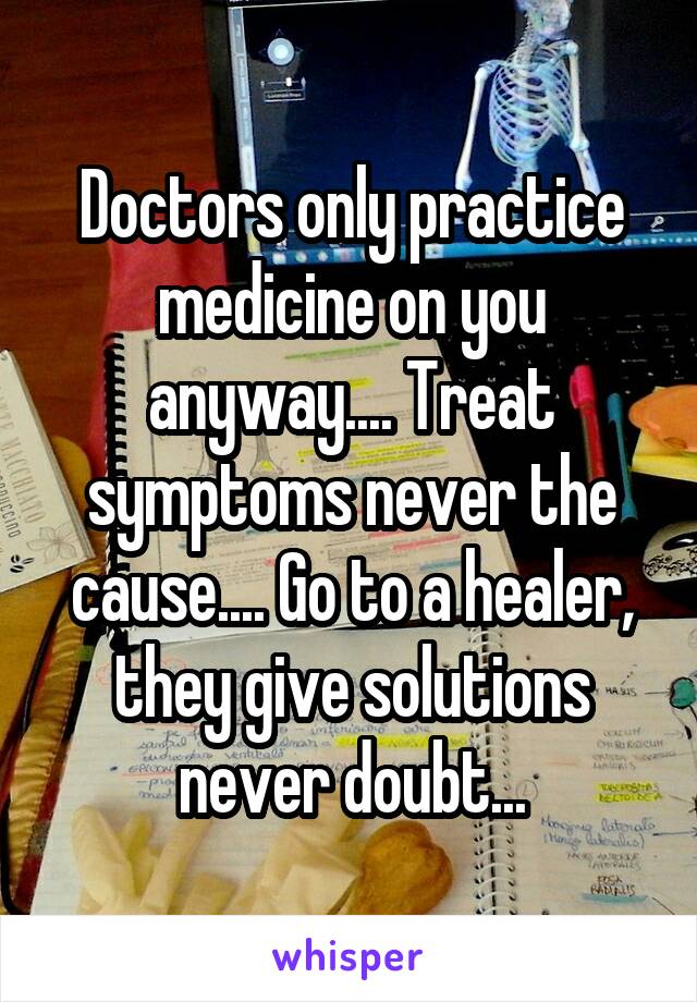 Doctors only practice medicine on you anyway.... Treat symptoms never the cause.... Go to a healer, they give solutions never doubt...