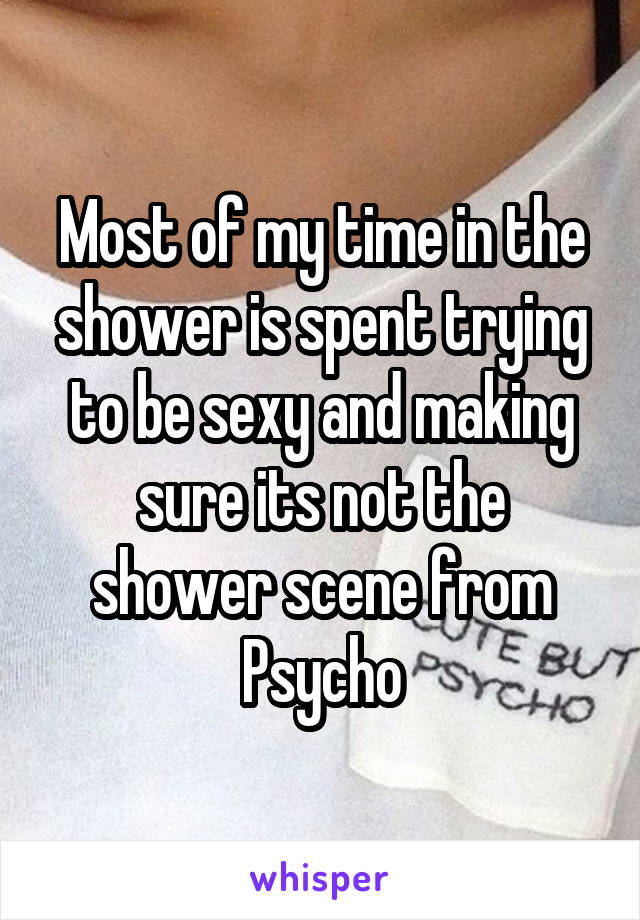 Most of my time in the shower is spent trying to be sexy and making sure its not the shower scene from Psycho