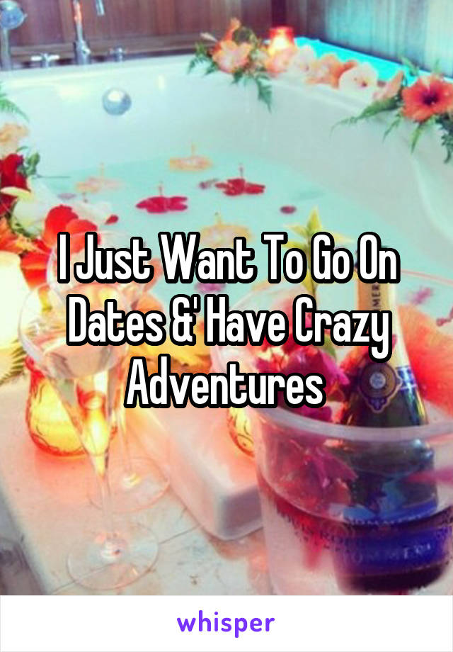 I Just Want To Go On Dates &' Have Crazy Adventures 