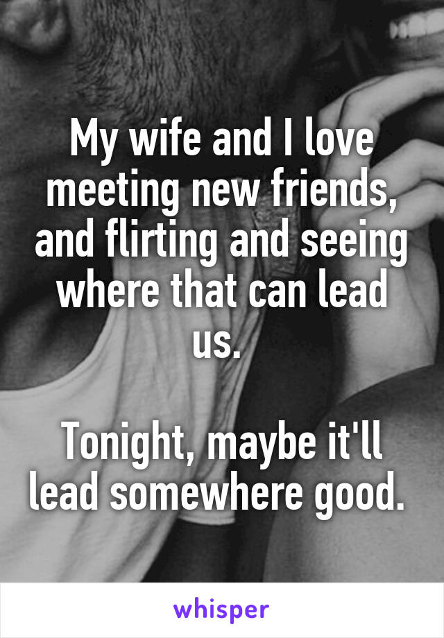 My wife and I love meeting new friends, and flirting and seeing where that can lead us. 

Tonight, maybe it'll lead somewhere good. 