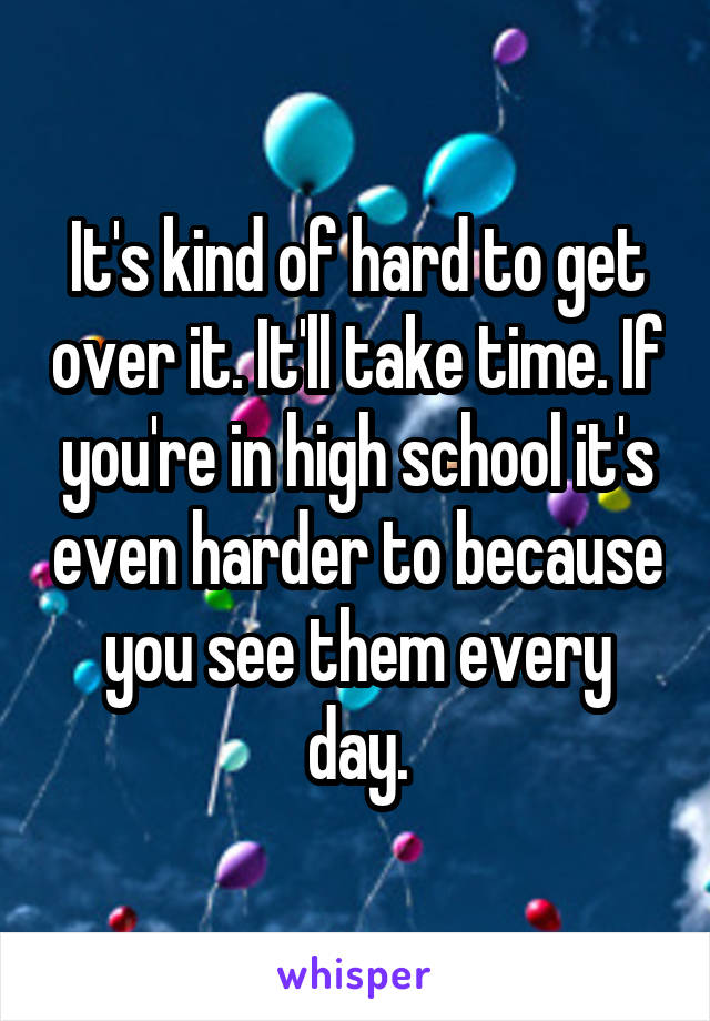 It's kind of hard to get over it. It'll take time. If you're in high school it's even harder to because you see them every day.