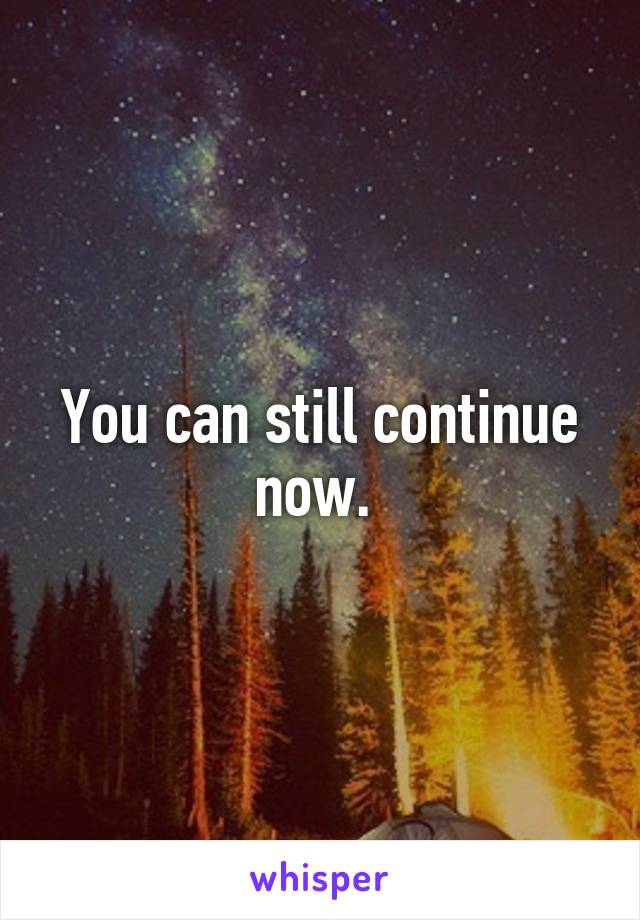 You can still continue now. 