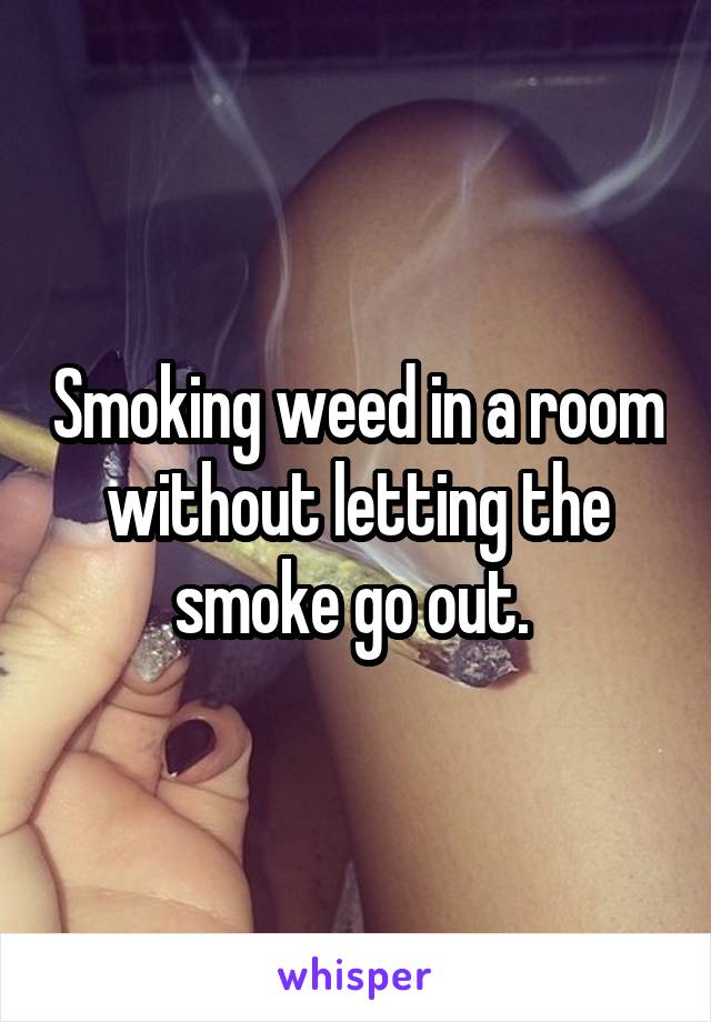Smoking weed in a room without letting the smoke go out. 