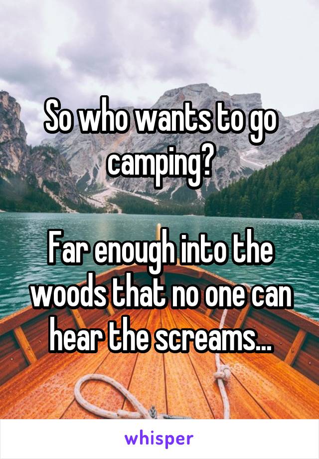 So who wants to go camping?

Far enough into the woods that no one can hear the screams...