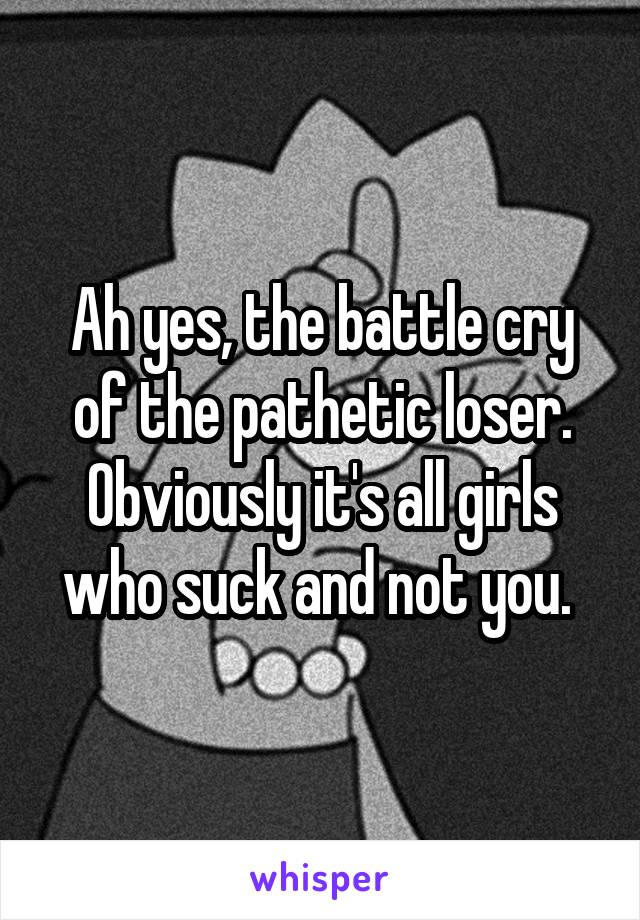 Ah yes, the battle cry of the pathetic loser. Obviously it's all girls who suck and not you. 