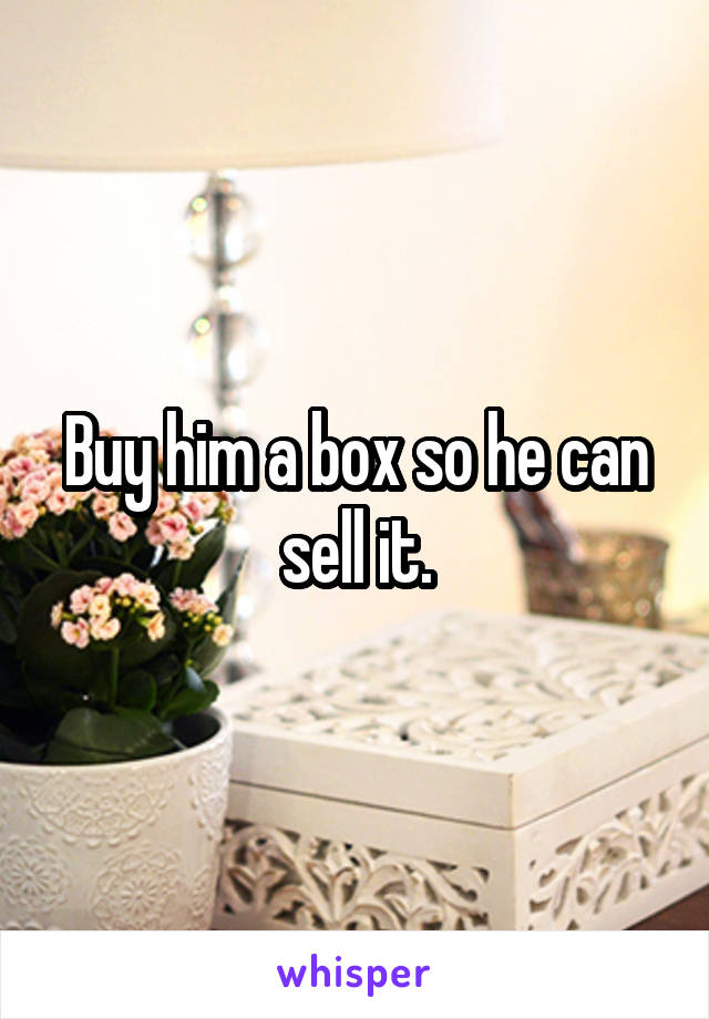 Buy him a box so he can sell it.