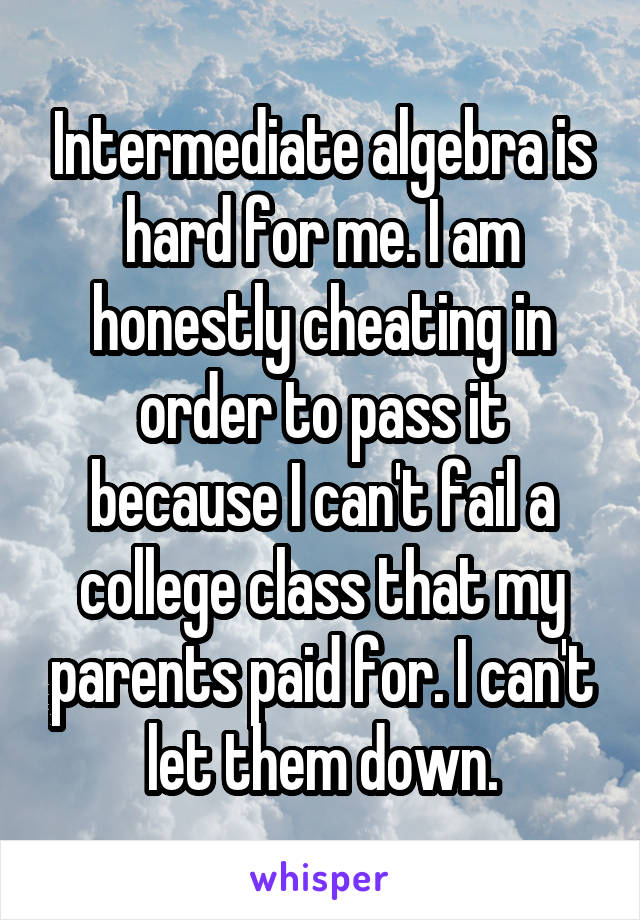 Intermediate algebra is hard for me. I am honestly cheating in order to pass it because I can't fail a college class that my parents paid for. I can't let them down.