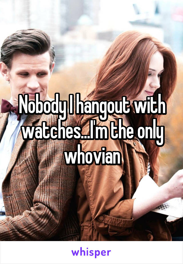 Nobody I hangout with watches...I'm the only whovian