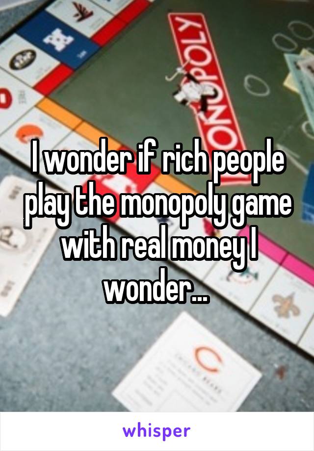 I wonder if rich people play the monopoly game with real money I wonder... 