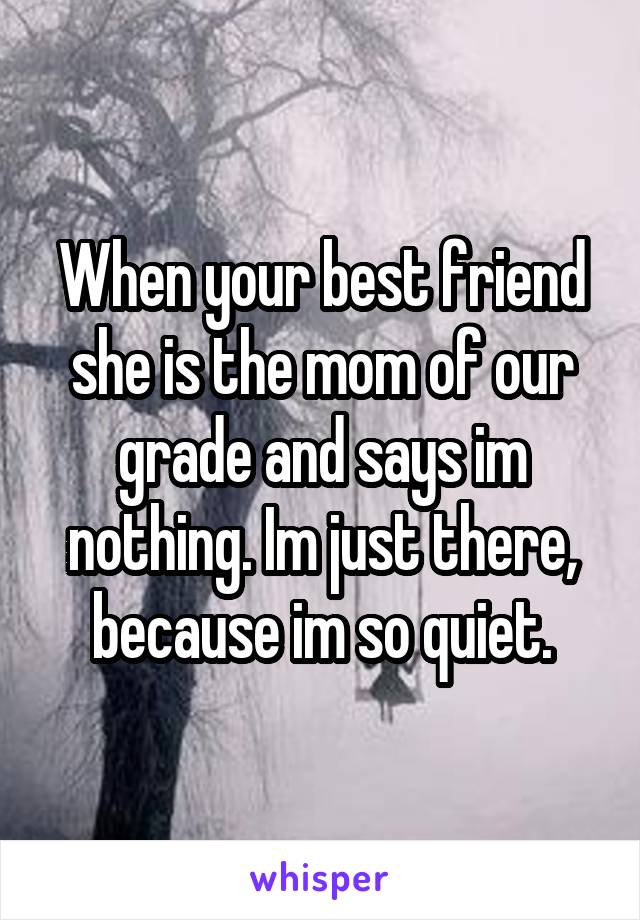 When your best friend she is the mom of our grade and says im nothing. Im just there, because im so quiet.