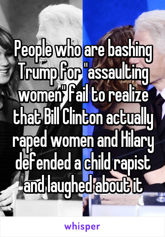 People who are bashing Trump for "assaulting women" fail to realize that Bill Clinton actually raped women and Hilary defended a child rapist and laughed about it