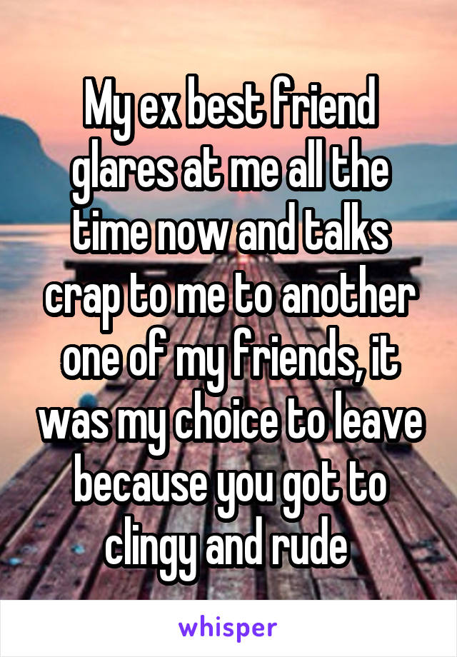My ex best friend glares at me all the time now and talks crap to me to another one of my friends, it was my choice to leave because you got to clingy and rude 