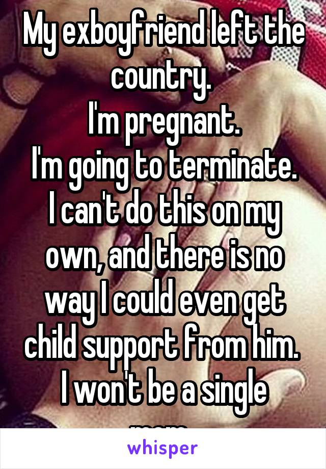 My exboyfriend left the country. 
I'm pregnant.
I'm going to terminate. I can't do this on my own, and there is no way I could even get child support from him. 
I won't be a single mom. 