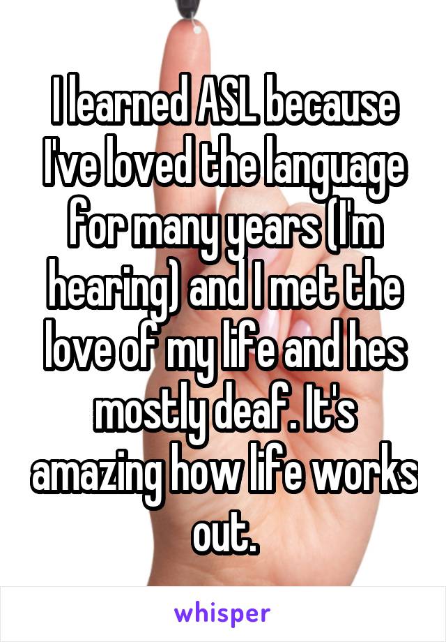 I learned ASL because I've loved the language for many years (I'm hearing) and I met the love of my life and hes mostly deaf. It's amazing how life works out.