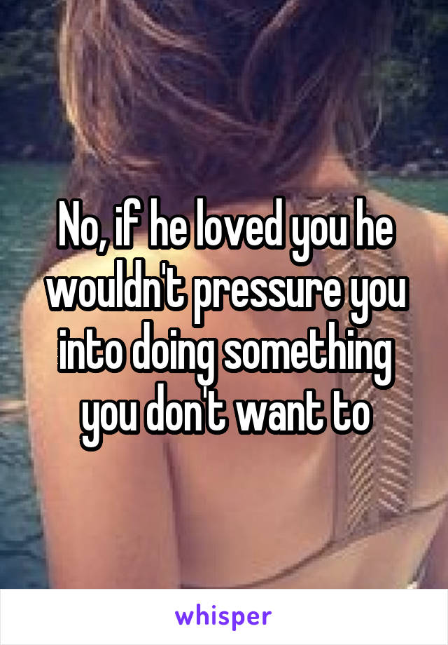 No, if he loved you he wouldn't pressure you into doing something you don't want to
