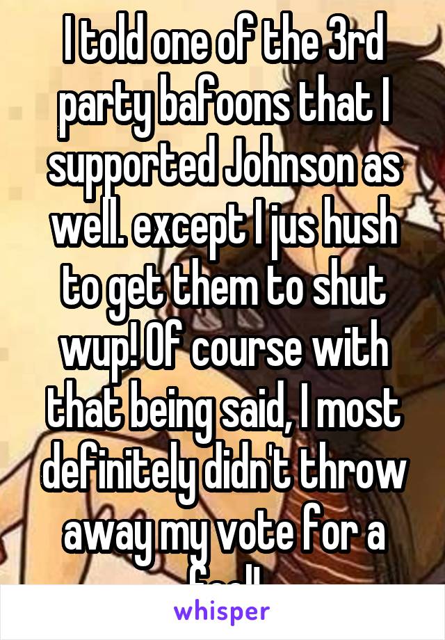 I told one of the 3rd party bafoons that I supported Johnson as well. except I jus hush to get them to shut wup! Of course with that being said, I most definitely didn't throw away my vote for a fool!