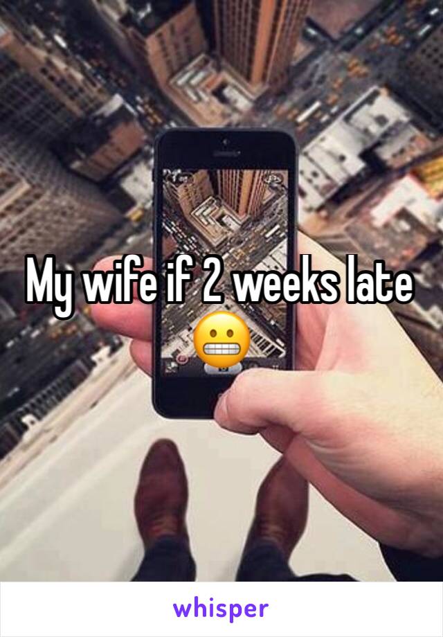 My wife if 2 weeks late 😬