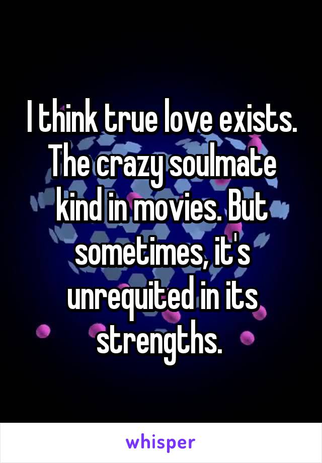 I think true love exists. The crazy soulmate kind in movies. But sometimes, it's unrequited in its strengths. 