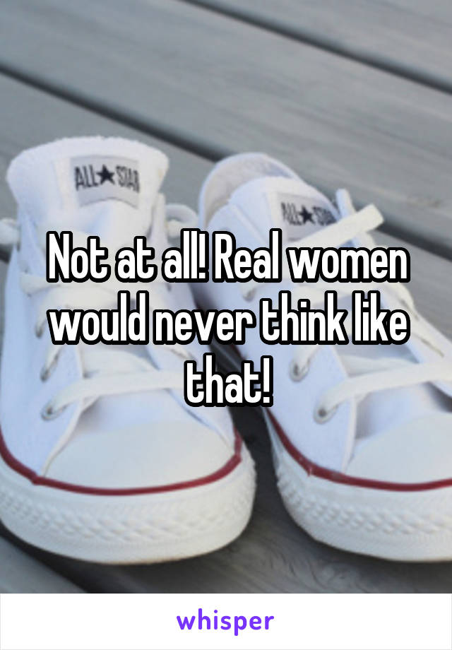 Not at all! Real women would never think like that!