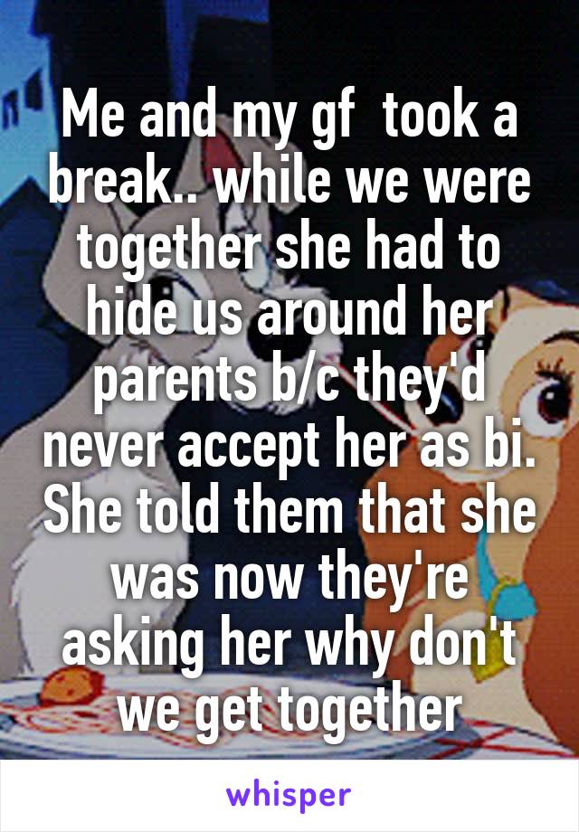 Me and my gf  took a break.. while we were together she had to hide us around her parents b/c they'd never accept her as bi. She told them that she was now they're asking her why don't we get together