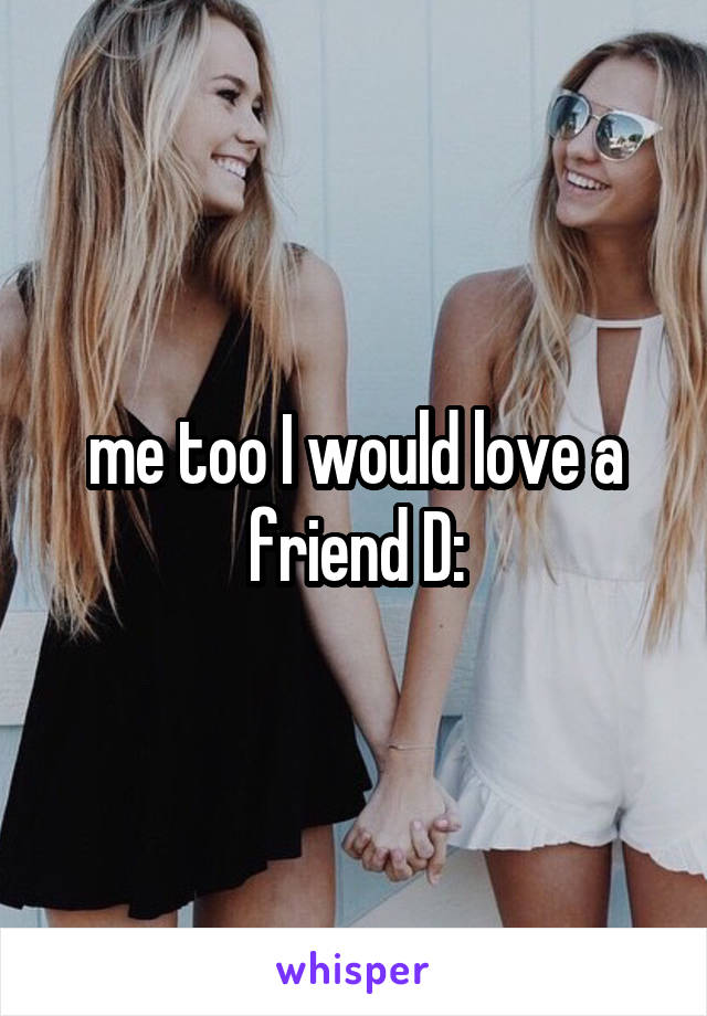 me too I would love a friend D: