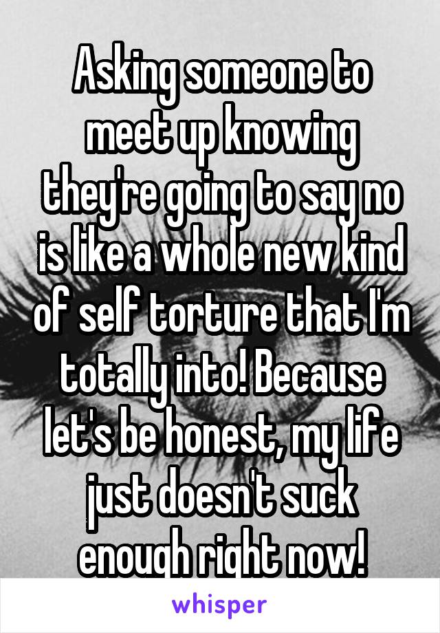 Asking someone to meet up knowing they're going to say no is like a whole new kind of self torture that I'm totally into! Because let's be honest, my life just doesn't suck enough right now!