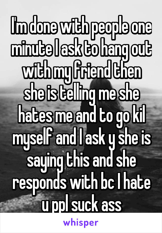 I'm done with people one minute I ask to hang out with my friend then she is telling me she hates me and to go kil myself and I ask y she is saying this and she responds with bc I hate u ppl suck ass