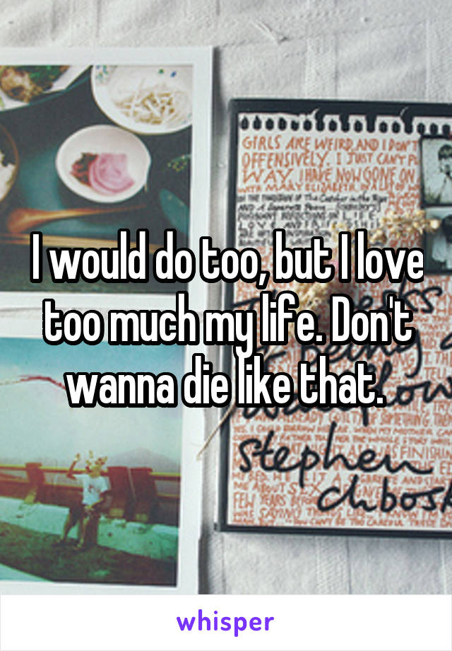 I would do too, but I love too much my life. Don't wanna die like that. 