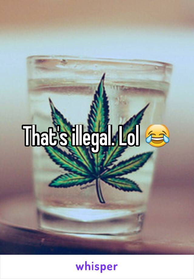That's illegal. Lol 😂