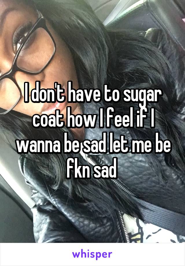 I don't have to sugar coat how I feel if I wanna be sad let me be fkn sad 
