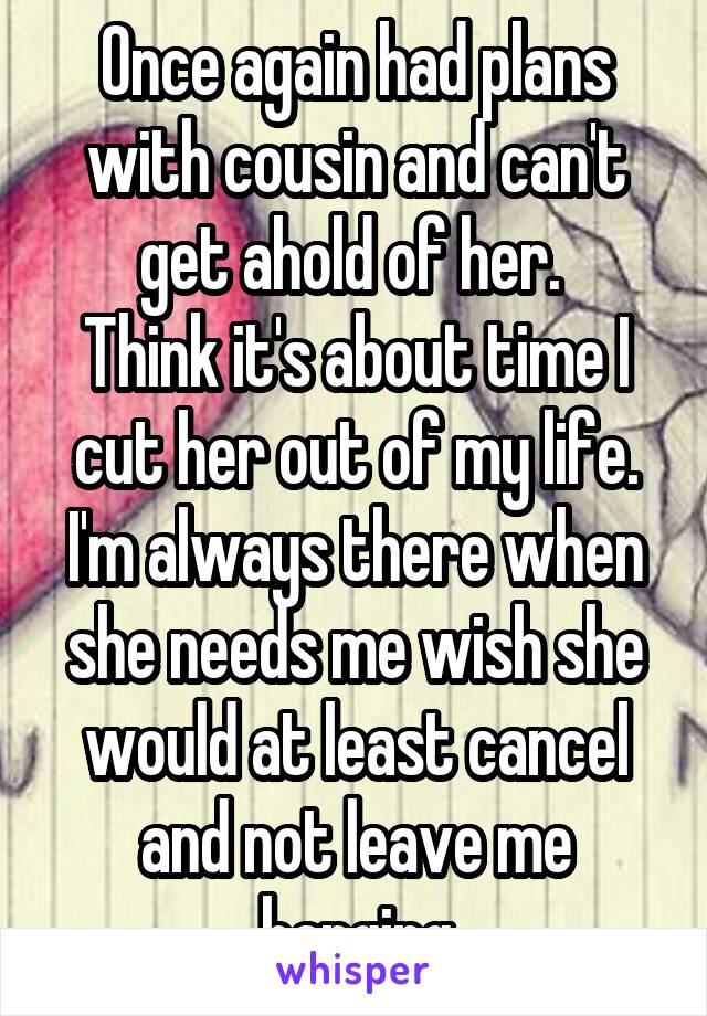 Once again had plans with cousin and can't get ahold of her. 
Think it's about time I cut her out of my life. I'm always there when she needs me wish she would at least cancel and not leave me hanging