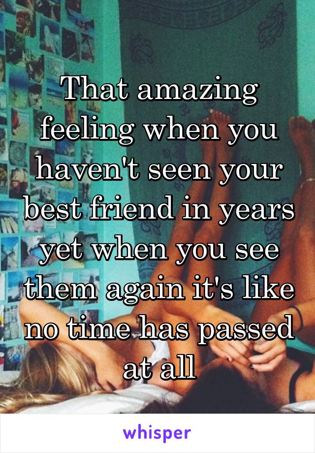 That amazing feeling when you haven't seen your best friend in years yet when you see them again it's like no time has passed at all