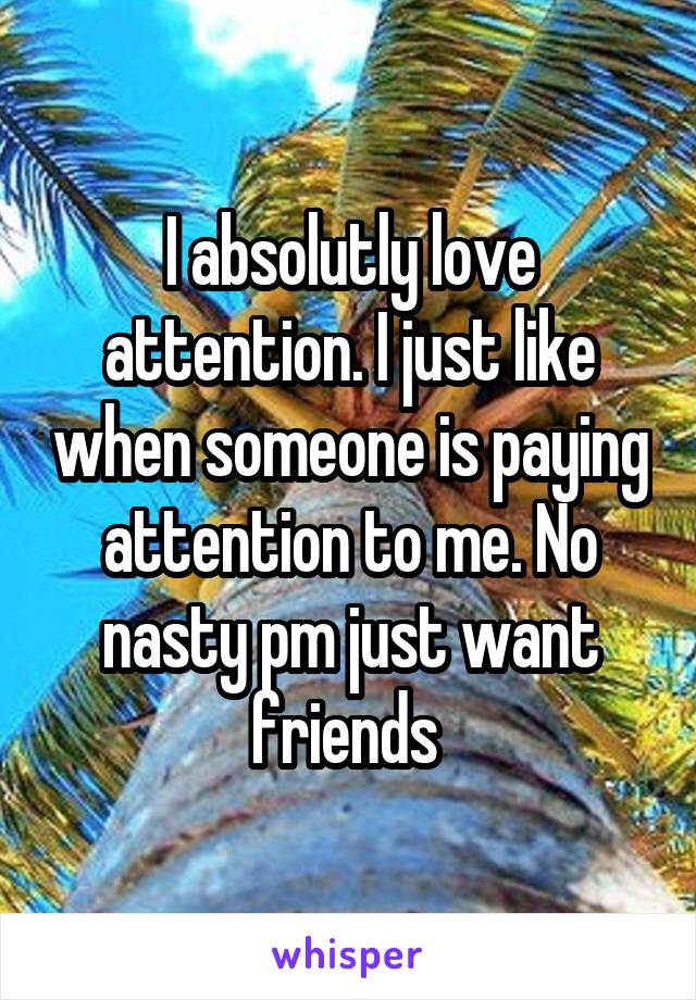 I absolutly love attention. I just like when someone is paying attention to me. No nasty pm just want friends 