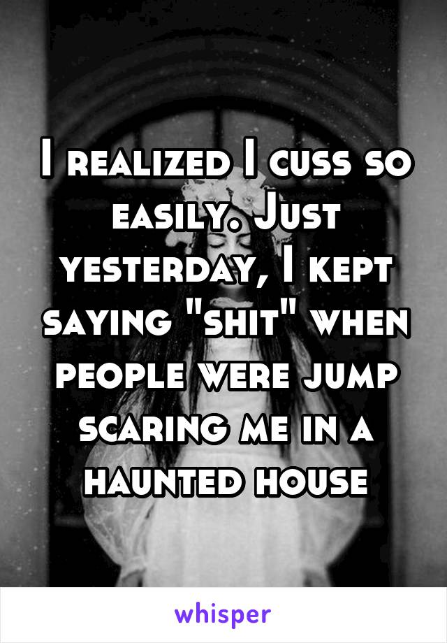 I realized I cuss so easily. Just yesterday, I kept saying "shit" when people were jump scaring me in a haunted house