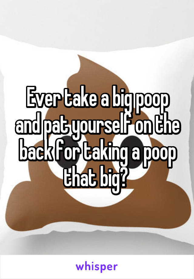 Ever take a big poop and pat yourself on the back for taking a poop that big? 