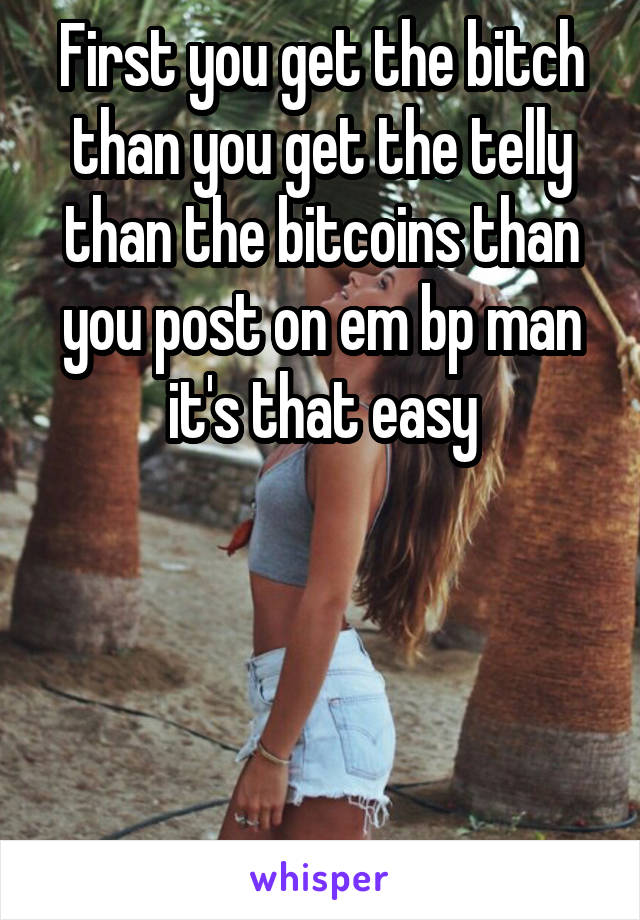 First you get the bitch than you get the telly than the bitcoins than you post on em bp man it's that easy




