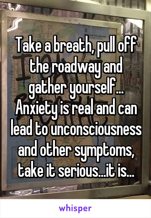 Take a breath, pull off the roadway and gather yourself... Anxiety is real and can lead to unconsciousness and other symptoms, take it serious...it is...