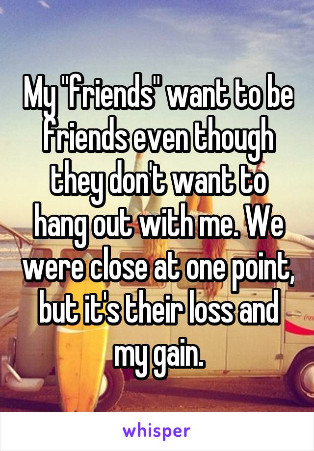 My "friends" want to be friends even though they don't want to hang out with me. We were close at one point, but it's their loss and my gain.