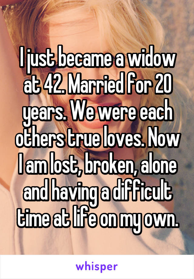I just became a widow at 42. Married for 20 years. We were each others true loves. Now I am lost, broken, alone and having a difficult time at life on my own.