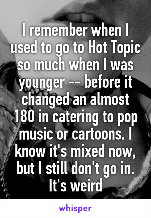 I remember when I used to go to Hot Topic so much when I was younger -- before it changed an almost 180 in catering to pop music or cartoons. I know it's mixed now, but I still don't go in. It's weird