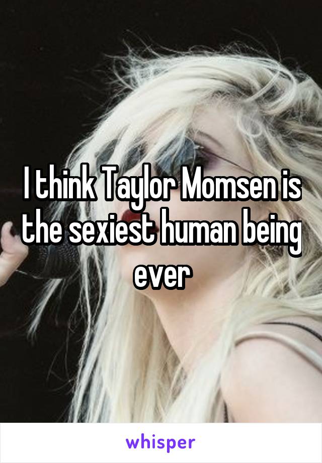 I think Taylor Momsen is the sexiest human being ever