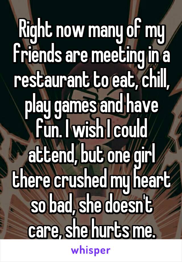 Right now many of my friends are meeting in a restaurant to eat, chill, play games and have fun. I wish I could attend, but one girl there crushed my heart so bad, she doesn't care, she hurts me.