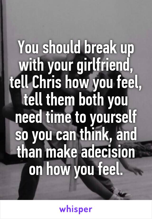 You should break up with your girlfriend, tell Chris how you feel, tell them both you need time to yourself so you can think, and than make adecision on how you feel.